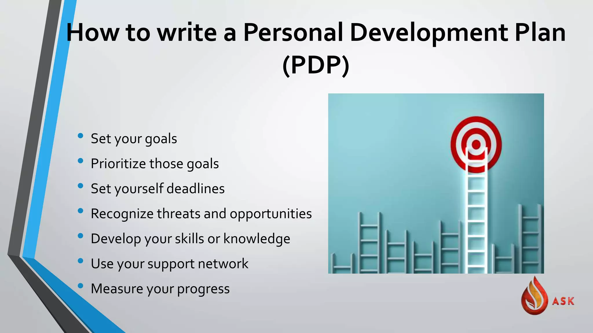 How to write a Personal Development Plan
(PDP)
• Set your goals
• Prioritize those goals
• Set yourself deadlines
• Recognize threats and opportunities
• Develop your skills or knowledge
• Use your support network
• Measure your progress
 