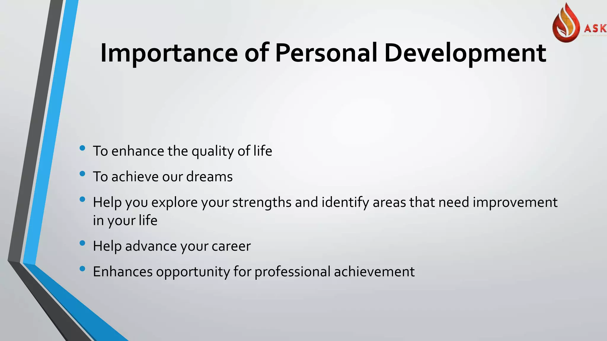 Importance of Personal Development
• To enhance the quality of life
• To achieve our dreams
• Help you explore your strengths and identify areas that need improvement
in your life
• Help advance your career
• Enhances opportunity for professional achievement
 