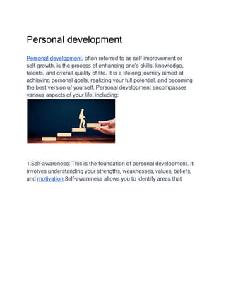 Personal development
Personal development, often referred to as self-improvement or
self-growth, is the process of enhancing one's skills, knowledge,
talents, and overall quality of life. It is a lifelong journey aimed at
achieving personal goals, realizing your full potential, and becoming
the best version of yourself. Personal development encompasses
various aspects of your life, including:
1.Self-awareness: This is the foundation of personal development. It
involves understanding your strengths, weaknesses, values, beliefs,
and motivation.Self-awareness allows you to identify areas that
 