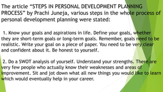 The article “STEPS IN PERSONAL DEVELOPMENT PLANNING
PROCESS” by Prachi Juneja, various steps in the whole process of
personal development planning were stated:
1. Know your goals and aspirations in life. Define your goals, whether
they are short-term goals or long-term goals. Remember, goals need to be
realistic. Write your goal on a piece of paper. You need to be very clear
and confident about it. Be honest to yourself.
2. Do a SWOT analysis of yourself. Understand your strengths. There are
very few people who actually know their weaknesses and areas of
improvement. Sit and jot down what all new things you would like to learn
which would eventually help in your career.
 