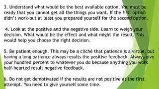 3. Understand what would be the best available option. You must be
ready that you cannot get all the things you want. If the first option
didn’t work-out at least you prepared yourself for the second option.
4. Look at the positive and the negative side. Learn to weigh your
decision. What would be the effect and what might the result. This
would help you choose the right decision.
5. Be patient enough. This may be a cliché that patience is a virtue, but
having a long patience always results the positive feedback. Always give
your hundred percent to whatever you do because anything you work
half-hearted result negative feedback.
6. Do not get demotivated if the results are not positive at the first
attempt. You need to give yourself some time.
 