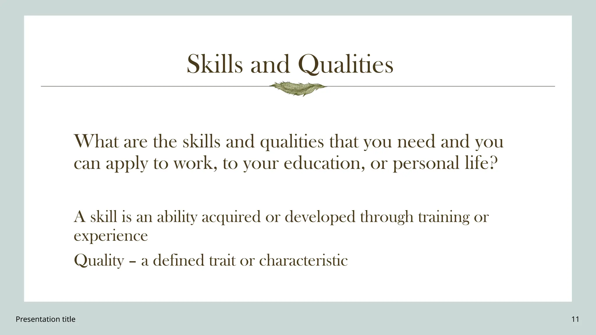 Presentation title 11
Skills and Qualities
What are the skills and qualities that you need and you
can apply to work, to your education, or personal life?
A skill is an ability acquired or developed through training or
experience
Quality – a defined trait or characteristic
 