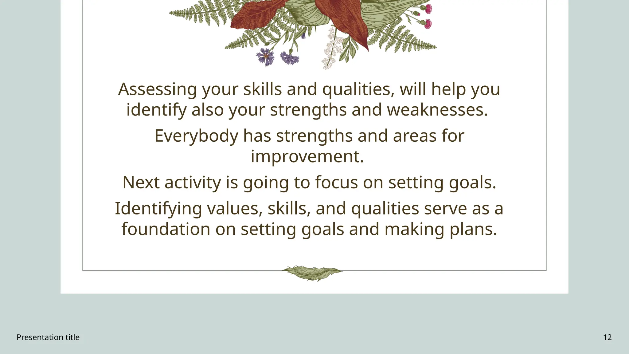 Presentation title 12
Assessing your skills and qualities, will help you
identify also your strengths and weaknesses.
Everybody has strengths and areas for
improvement.
Next activity is going to focus on setting goals.
Identifying values, skills, and qualities serve as a
foundation on setting goals and making plans.
 