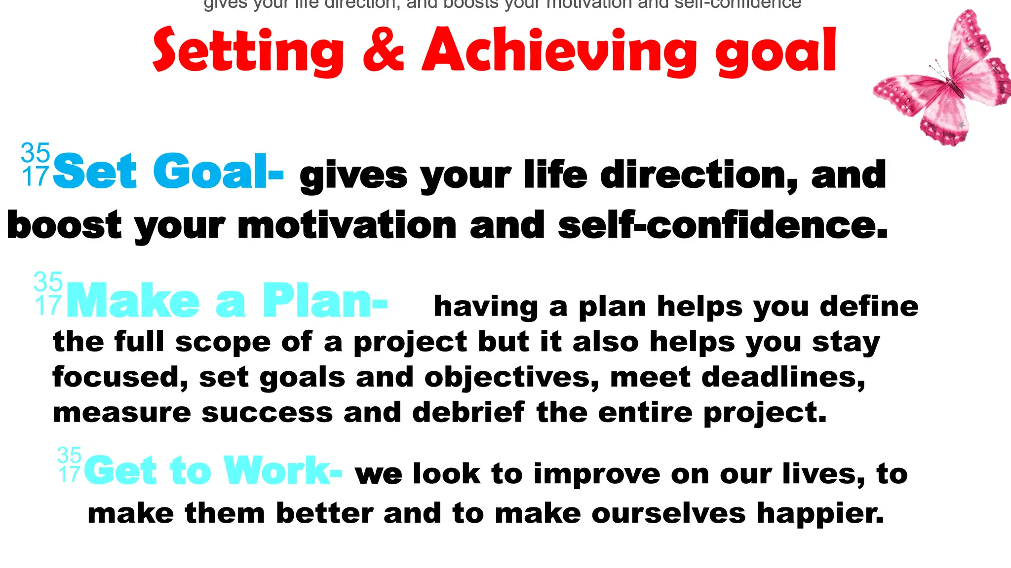 Setting & Achieving goal
Set Goal- gives your life direction, and
boost your motivation and self-confidence.
Get to Work- we look to improve on our lives, to
make them better and to make ourselves happier.
Make a Plan-
gives your life direction, and boosts your motivation and self-confidence
gives your life direction, and boosts your motivation and self-confidence
gives your life direction, and boosts your motivation and self-confidence
gives your life direction, and boosts your motivation and self-confidence
having a plan helps you define
the full scope of a project but it also helps you stay
focused, set goals and objectives, meet deadlines,
measure success and debrief the entire project.
 