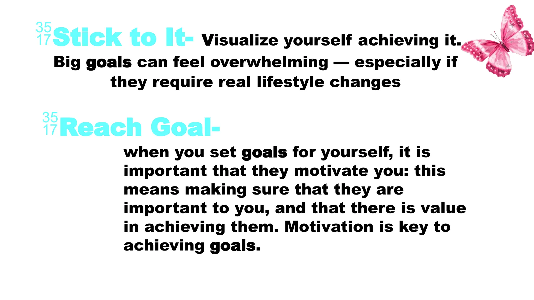 Stick to It- Visualize yourself achieving it.
Big goals can feel overwhelming — especially if
they require real lifestyle changes
Reach Goal-
when you set goals for yourself, it is
important that they motivate you: this
means making sure that they are
important to you, and that there is value
in achieving them. Motivation is key to
achieving goals.
 