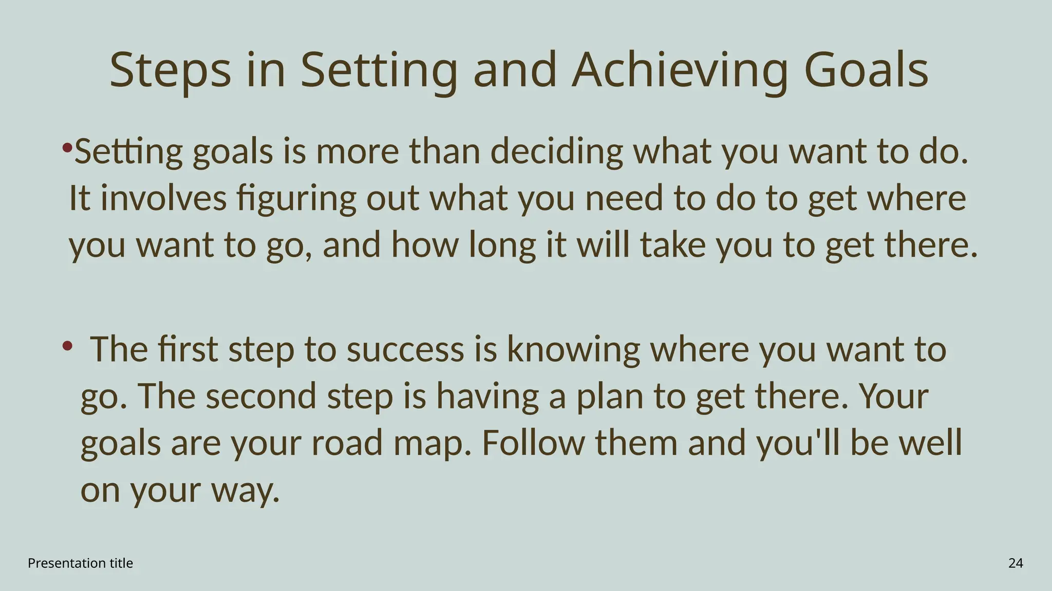 Presentation title 24
Steps in Setting and Achieving Goals
•Setting goals is more than deciding what you want to do.
It involves figuring out what you need to do to get where
you want to go, and how long it will take you to get there.
• The first step to success is knowing where you want to
go. The second step is having a plan to get there. Your
goals are your road map. Follow them and you'll be well
on your way.
 