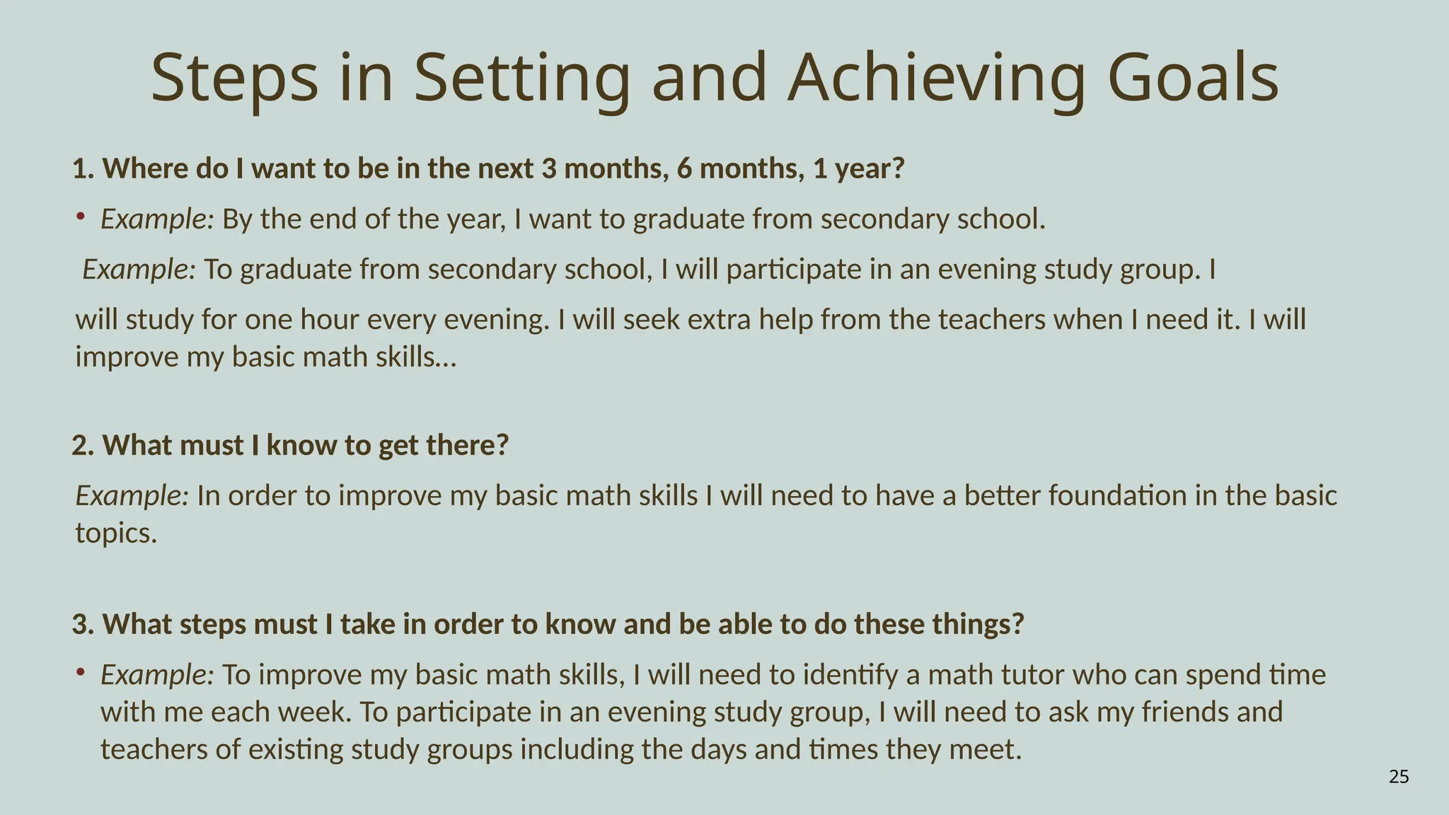 25
Steps in Setting and Achieving Goals
1. Where do I want to be in the next 3 months, 6 months, 1 year?
• Example: By the end of the year, I want to graduate from secondary school.
Example: To graduate from secondary school, I will participate in an evening study group. I
will study for one hour every evening. I will seek extra help from the teachers when I need it. I will
improve my basic math skills…
2. What must I know to get there?
Example: In order to improve my basic math skills I will need to have a better foundation in the basic
topics.
3. What steps must I take in order to know and be able to do these things?
• Example: To improve my basic math skills, I will need to identify a math tutor who can spend time
with me each week. To participate in an evening study group, I will need to ask my friends and
teachers of existing study groups including the days and times they meet.
 