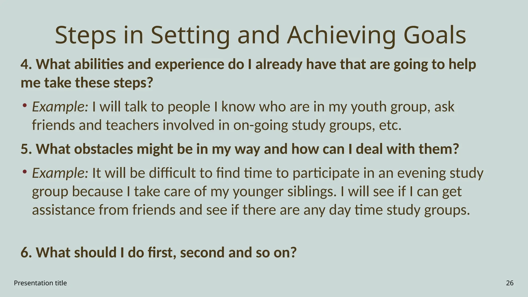 Presentation title 26
Steps in Setting and Achieving Goals
4. What abilities and experience do I already have that are going to help
me take these steps?
• Example: I will talk to people I know who are in my youth group, ask
friends and teachers involved in on-going study groups, etc.
5. What obstacles might be in my way and how can I deal with them?
• Example: It will be difficult to find time to participate in an evening study
group because I take care of my younger siblings. I will see if I can get
assistance from friends and see if there are any day time study groups.
6. What should I do first, second and so on?
 