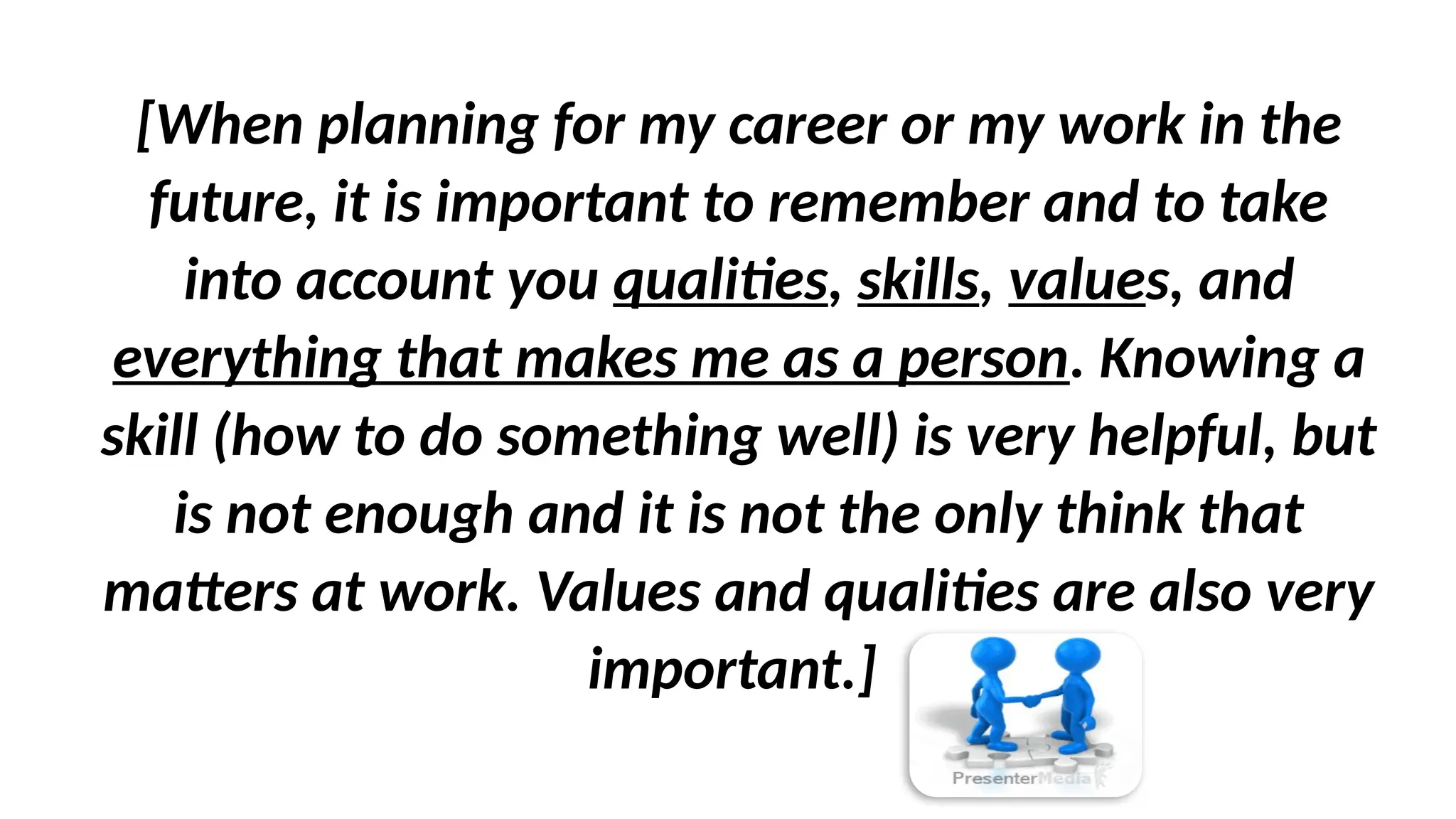 [When planning for my career or my work in the
future, it is important to remember and to take
into account you qualities, skills, values, and
everything that makes me as a person. Knowing a
skill (how to do something well) is very helpful, but
is not enough and it is not the only think that
matters at work. Values and qualities are also very
important.]
 
