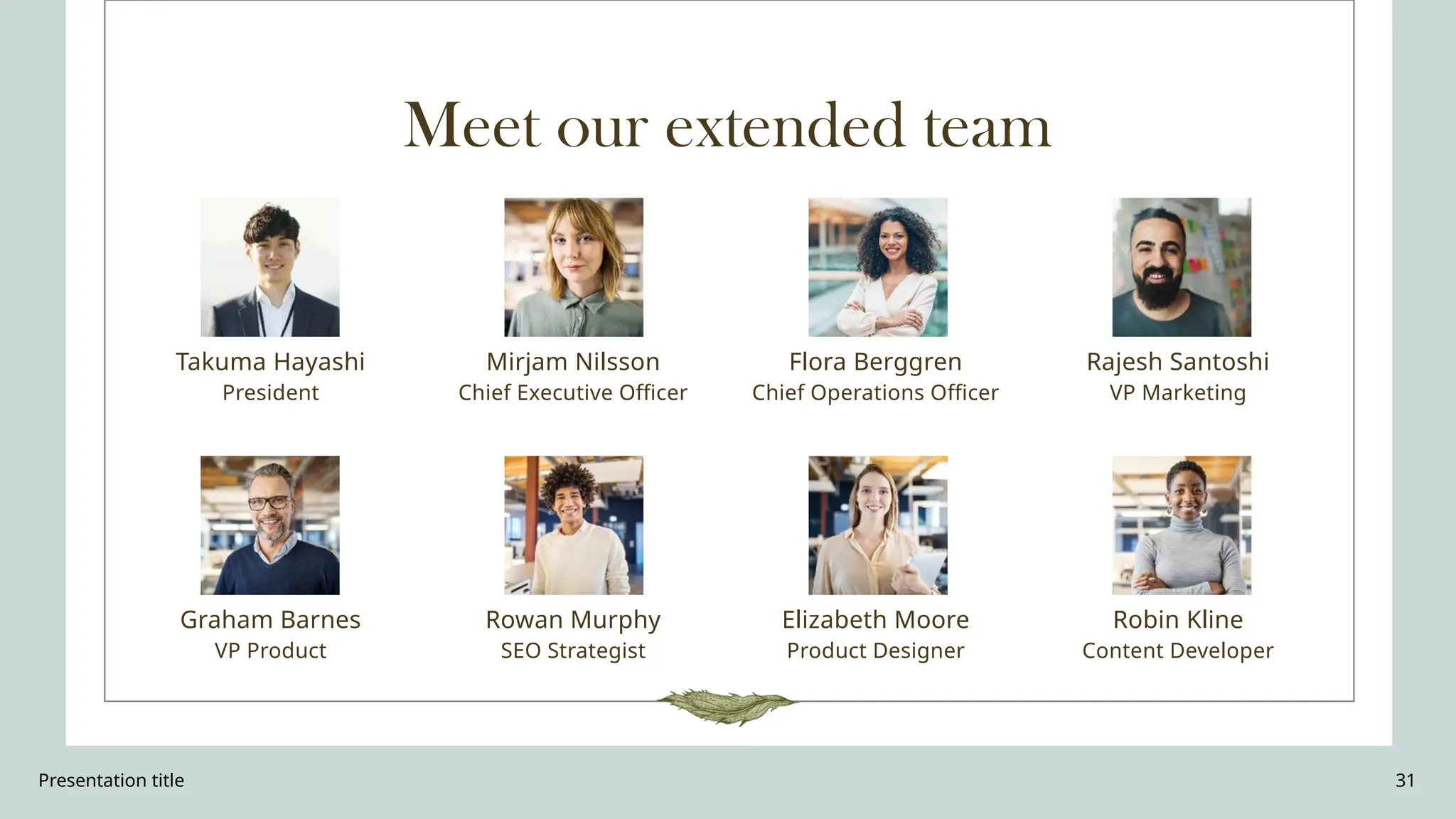 Presentation title 31
Meet our extended team
Takuma Hayashi​
President
Graham Barnes
VP Product
Mirjam Nilsson​
Chief Executive Officer
Rowan Murphy
SEO Strategist
Flora Berggren​
Chief Operations Officer
Elizabeth Moore
Product Designer
Rajesh Santoshi​
VP Marketing
Robin Kline
Content Developer
 