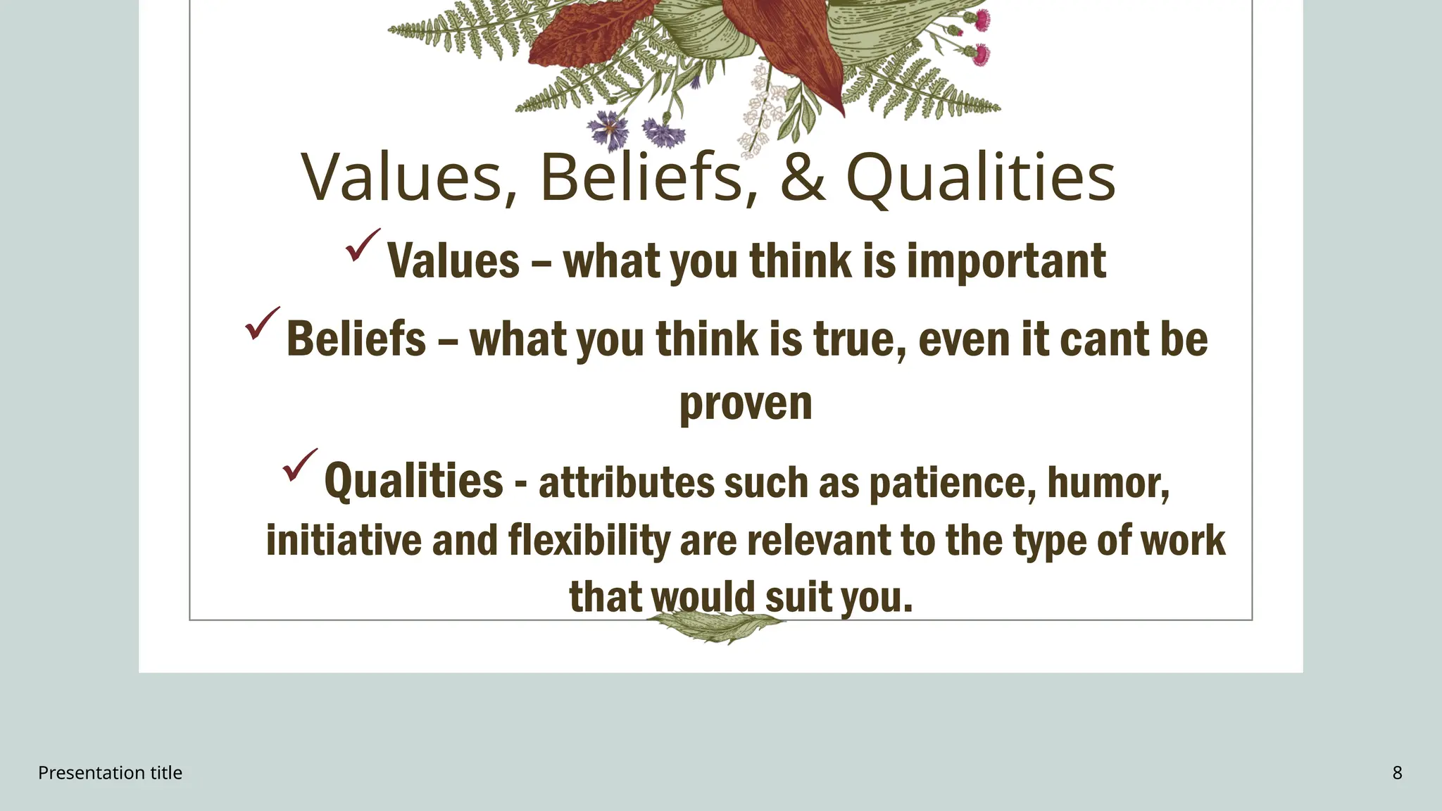 Presentation title 8
Values, Beliefs, & Qualities
Values – what you think is important
Beliefs – what you think is true, even it cant be
proven
Qualities - attributes such as patience, humor,
initiative and flexibility are relevant to the type of work
that would suit you.
 