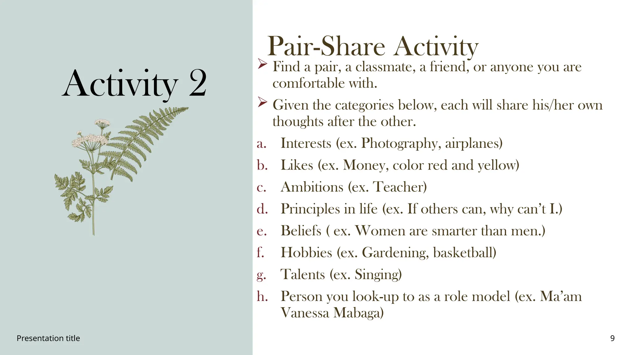 Presentation title 9
Pair-Share Activity
 Find a pair, a classmate, a friend, or anyone you are
comfortable with.
 Given the categories below, each will share his/her own
thoughts after the other.
a. Interests (ex. Photography, airplanes)
b. Likes (ex. Money, color red and yellow)
c. Ambitions (ex. Teacher)
d. Principles in life (ex. If others can, why can’t I.)
e. Beliefs ( ex. Women are smarter than men.)
f. Hobbies (ex. Gardening, basketball)
g. Talents (ex. Singing)
h. Person you look-up to as a role model (ex. Ma’am
Vanessa Mabaga)
Activity 2
 