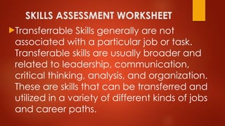 SKILLS ASSESSMENT WORKSHEET
Transferrable Skills generally are not
associated with a particular job or task.
Transferable skills are usually broader and
related to leadership, communication,
critical thinking, analysis, and organization.
These are skills that can be transferred and
utilized in a variety of different kinds of jobs
and career paths.
 