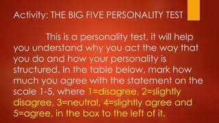 Activity: THE BIG FIVE PERSONALITY TEST
This is a personality test, it will help
you understand why you act the way that
you do and how your personality is
structured. In the table below, mark how
much you agree with the statement on the
scale 1-5, where 1=disagree, 2=slightly
disagree, 3=neutral, 4=slightly agree and
5=agree, in the box to the left of it.
 