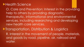 Health Science
O. Care and Prevention: Interest in the providing
help to others by providing diagnostic,
therapeutic, informational and environmental
services, including researching and developing
new health care services.
Transportation, Distribution & Logistics
R. Interest in the movement of people, materials,
and goods by road, pipeline, air, railroad and
water.
 
