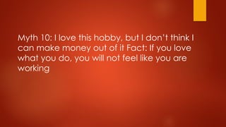 Myth 10: I love this hobby, but I don’t think I
can make money out of it Fact: If you love
what you do, you will not feel like you are
working
 