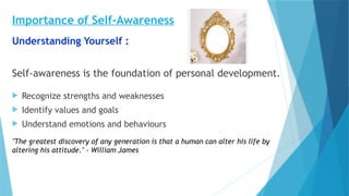 Importance of Self-Awareness
Understanding Yourself :
Self-awareness is the foundation of personal development.
 Recognize strengths and weaknesses
 Identify values and goals
 Understand emotions and behaviours
"The greatest discovery of any generation is that a human can alter his life by
altering his attitude." - William James
 