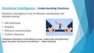 Emotional Intelligence : Understanding Emotions
Emotional intelligence is key to effective relationships and
decision-making.
 Self-awareness
 Empathy
 Effective communication
 Conflict resolution
"Emotional intelligence is the ability to sense, understand, and effectively
apply the power and acumen of emotions." - Daniel Goleman
 