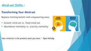 Mind-set Shifts :
Transforming Your Mind-set
Replace limiting beliefs with empowering ones:
 Growth mind-set vs. fixed mind-set
 Abundance mentality vs. scarcity mentality
"Your mind-set is the greatest asset you have." - Ryan Holiday
 