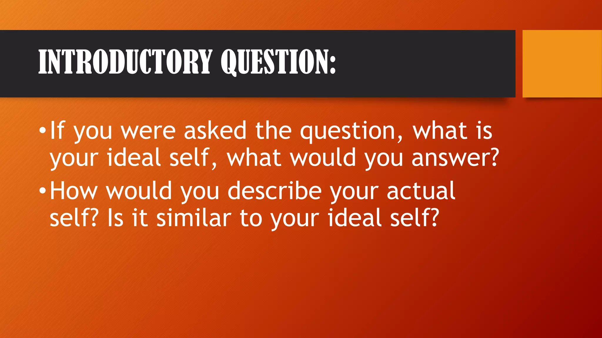 INTRODUCTORY QUESTION:
•If you were asked the question, what is
your ideal self, what would you answer?
•How would you describe your actual
self? Is it similar to your ideal self?
