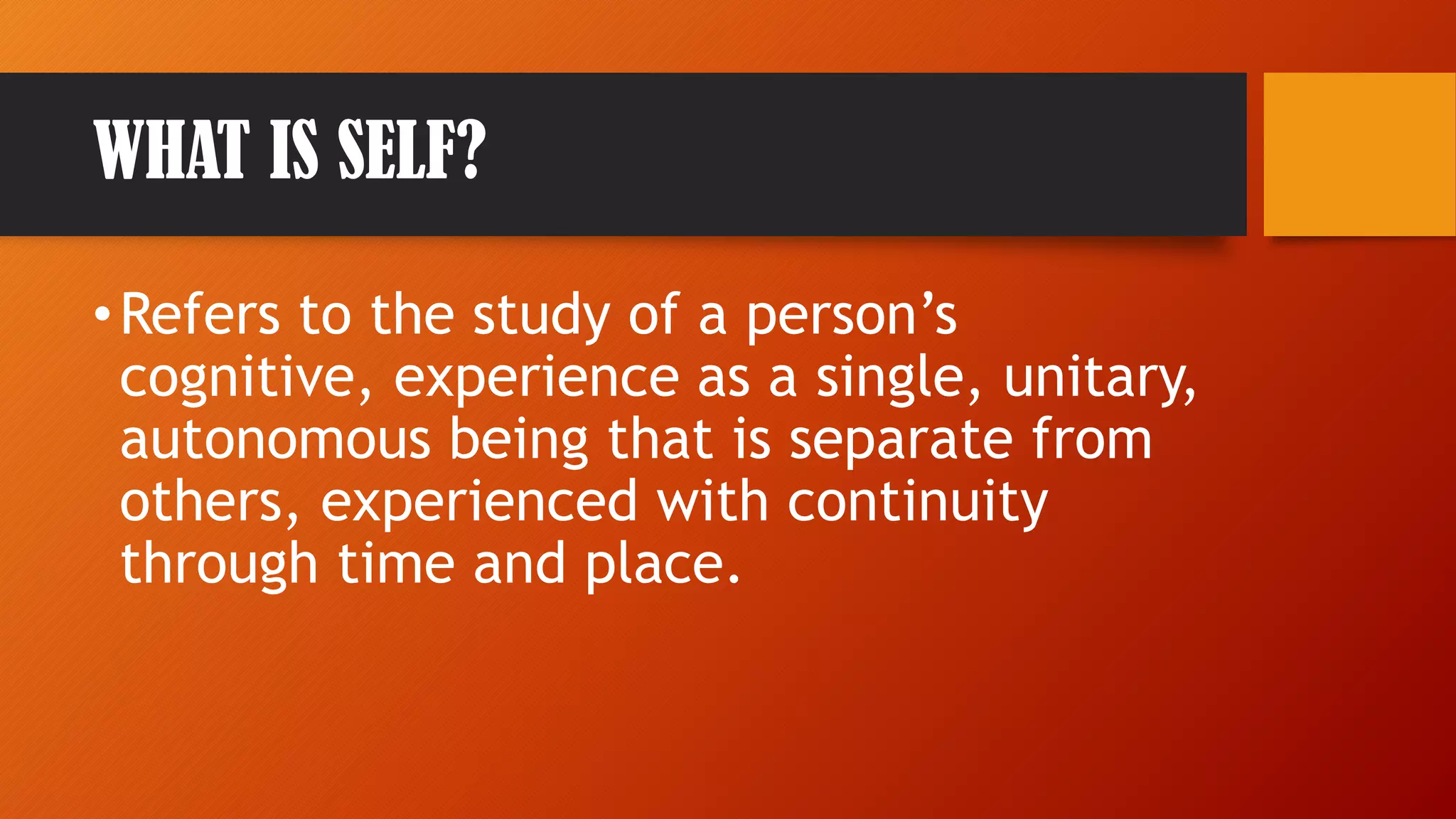 WHAT IS SELF?
•Refers to the study of a person’s
cognitive, experience as a single, unitary,
autonomous being that is separate from
others, experienced with continuity
through time and place.