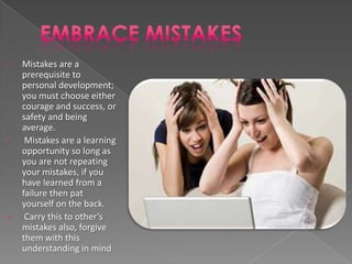 •   Mistakes are a
    prerequisite to
    personal development;
    you must choose either
    courage and success, or
    safety and being
    average.
•    Mistakes are a learning
    opportunity so long as
    you are not repeating
    your mistakes, if you
    have learned from a
    failure then pat
    yourself on the back.
•    Carry this to other’s
    mistakes also, forgive
    them with this
    understanding in mind
 