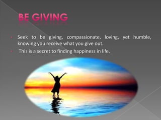 •   Seek to be giving, compassionate, loving, yet humble,
    knowing you receive what you give out.
•   This is a secret to finding happiness in life.
 