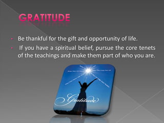 • Be thankful for the gift and opportunity of life.
• If you have a spiritual belief, pursue the core tenets
  of the teachings and make them part of who you are.
 