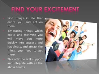 • Find things in life that
  excite you, and act on
  them.
•  Embracing things which
  excite and motivate you
  will move you more
  quickly into success and
  happiness, and attract the
  things you need to get
  there.
• This attitude will support
  and integrate with all the
  above tenets
 