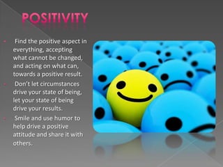 •    Find the positive aspect in
    everything, accepting
    what cannot be changed,
    and acting on what can,
    towards a positive result.
•    Don’t let circumstances
    drive your state of being,
    let your state of being
    drive your results.
•    Smile and use humor to
    help drive a positive
    attitude and share it with
    others.
 