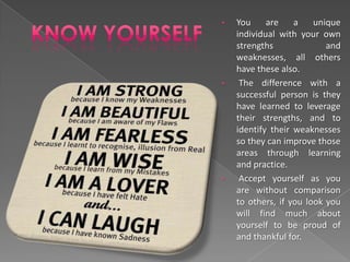 •   You     are    a    unique
    individual with your own
    strengths              and
    weaknesses, all others
    have these also.
•    The difference with a
    successful person is they
    have learned to leverage
    their strengths, and to
    identify their weaknesses
    so they can improve those
    areas through learning
    and practice.
•    Accept yourself as you
    are without comparison
    to others, if you look you
    will find much about
    yourself to be proud of
    and thankful for.
 