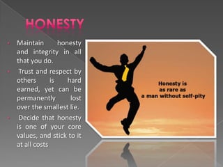 •   Maintain        honesty
    and integrity in all
    that you do.
•    Trust and respect by
    others       is    hard
    earned, yet can be
    permanently         lost
    over the smallest lie.
•    Decide that honesty
    is one of your core
    values, and stick to it
    at all costs
 