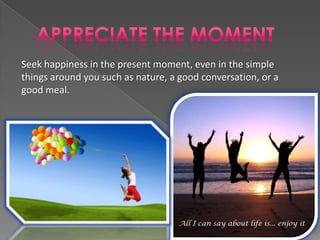 Seek happiness in the present moment, even in the simple
things around you such as nature, a good conversation, or a
good meal.
 