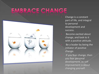 •   Change is a constant
    part of life, and integral
    to personal
    development and
    success.
•    Become excited about
    change, and look to it
    with a positive attitude.
•    Be a leader by being the
    initiator of positive
    change.
•    If you fear change, then
    you fear personal
    development, as self
    improvement is about
    changing yourself.
 
