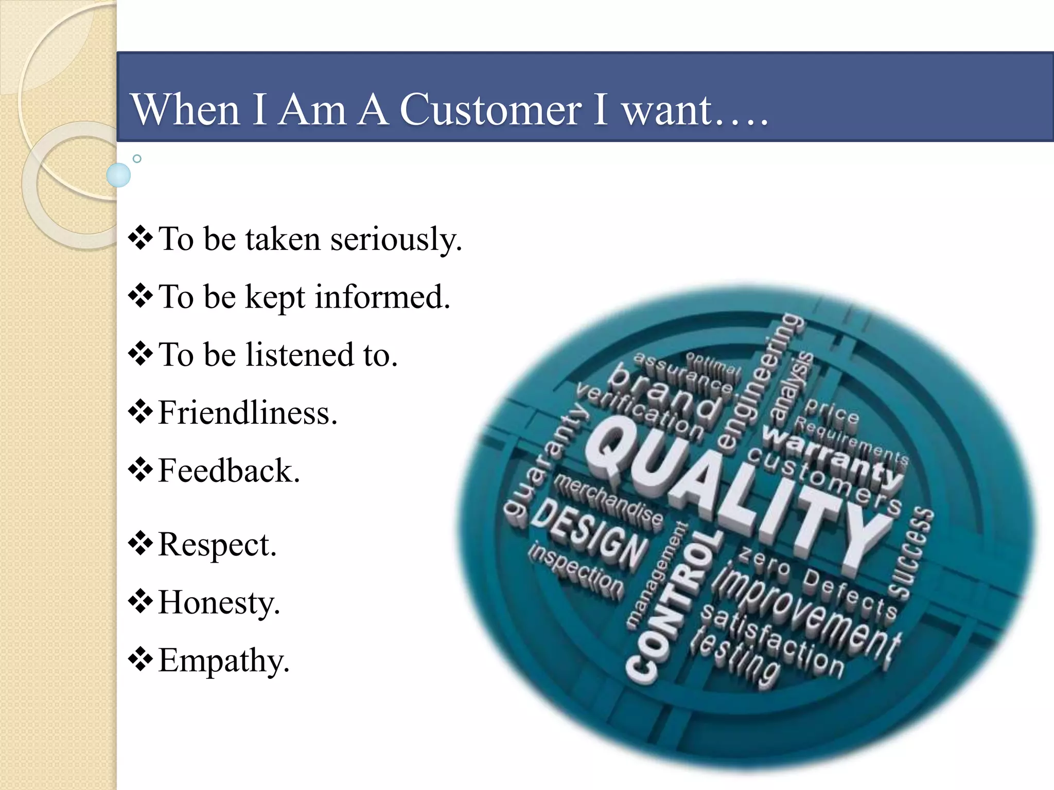When I Am A Customer I want….
To be taken seriously.
To be kept informed.
To be listened to.
Friendliness.
Feedback.
Respect.
Honesty.
Empathy.
 