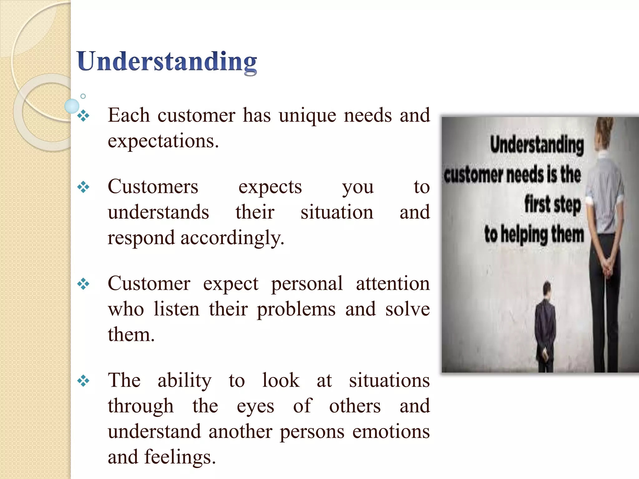  Each customer has unique needs and
expectations.
 Customers expects you to
understands their situation and
respond accordingly.
 Customer expect personal attention
who listen their problems and solve
them.
 The ability to look at situations
through the eyes of others and
understand another persons emotions
and feelings.
 