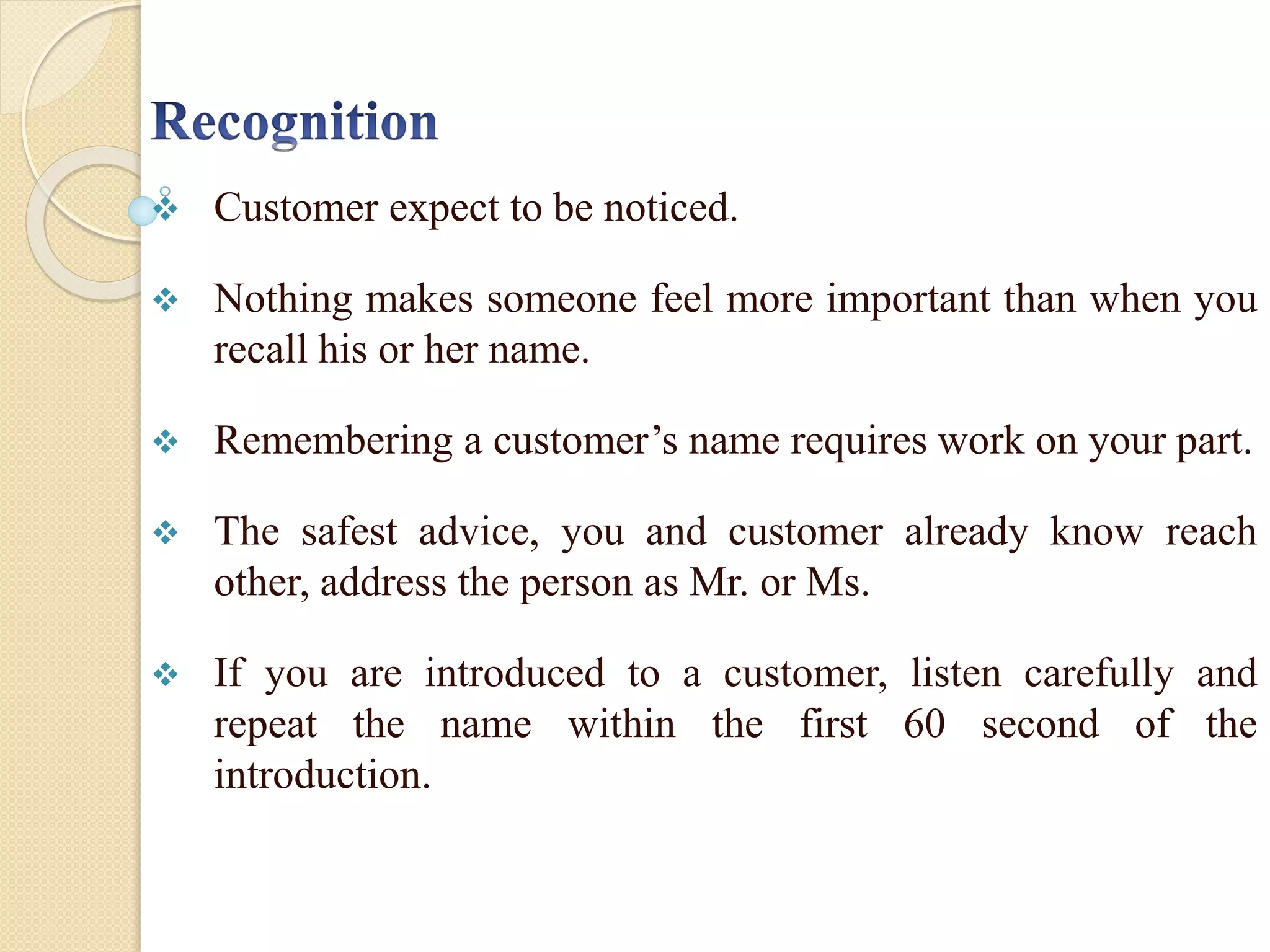  Customer expect to be noticed.
 Nothing makes someone feel more important than when you
recall his or her name.
 Remembering a customer’s name requires work on your part.
 The safest advice, you and customer already know reach
other, address the person as Mr. or Ms.
 If you are introduced to a customer, listen carefully and
repeat the name within the first 60 second of the
introduction.
 