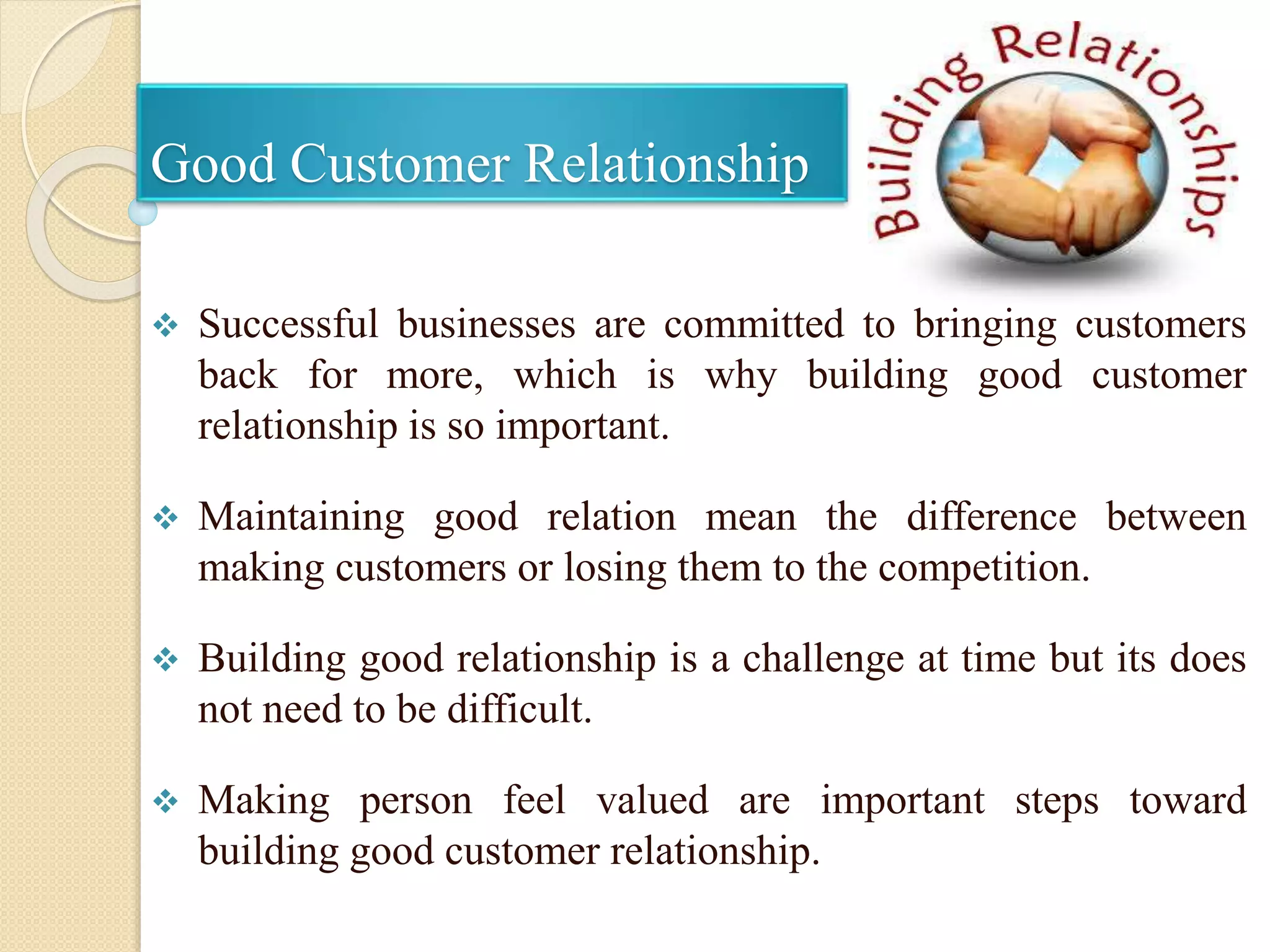 Good Customer Relationship
 Successful businesses are committed to bringing customers
back for more, which is why building good customer
relationship is so important.
 Maintaining good relation mean the difference between
making customers or losing them to the competition.
 Building good relationship is a challenge at time but its does
not need to be difficult.
 Making person feel valued are important steps toward
building good customer relationship.
 