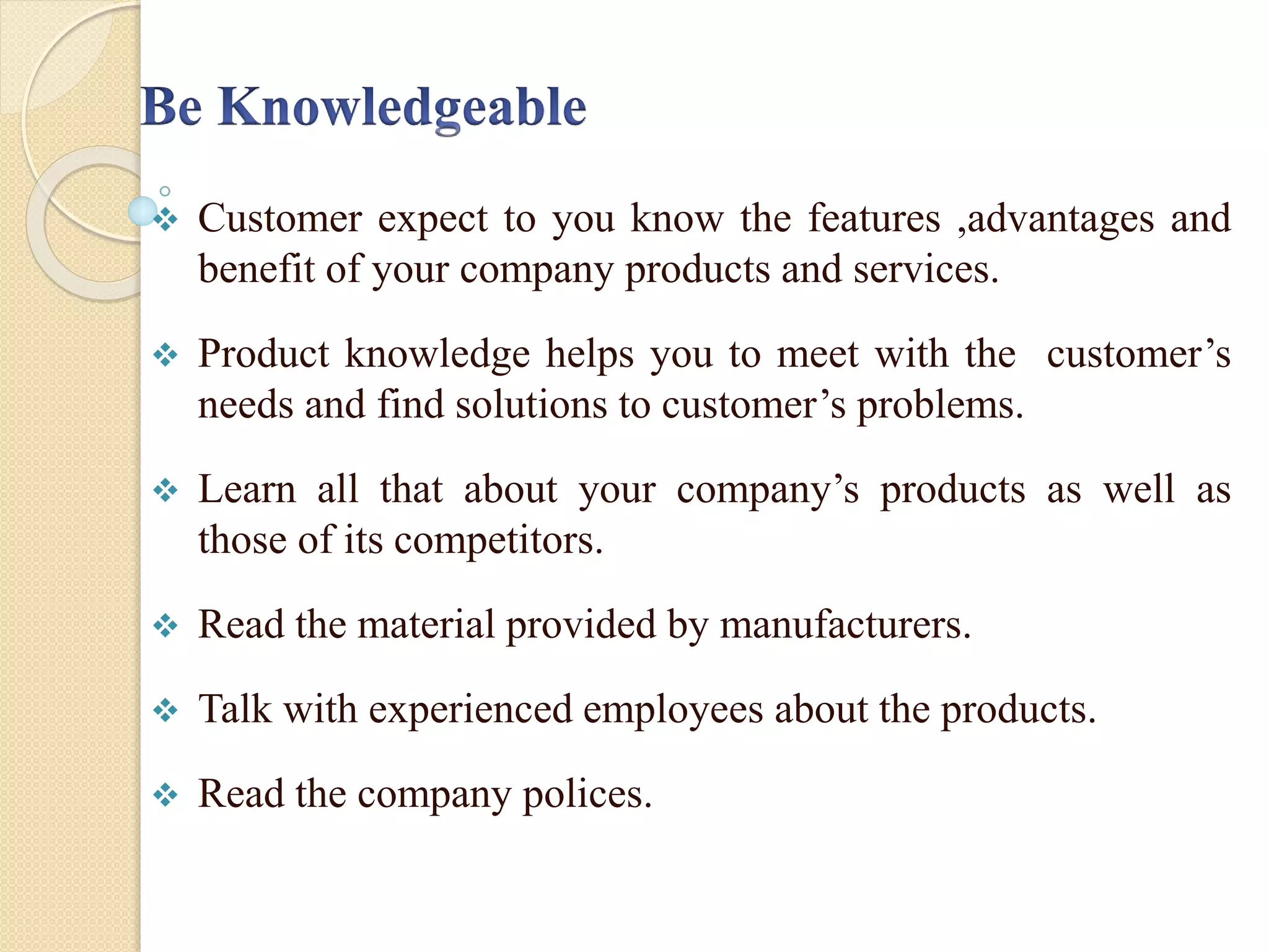  Customer expect to you know the features ,advantages and
benefit of your company products and services.
 Product knowledge helps you to meet with the customer’s
needs and find solutions to customer’s problems.
 Learn all that about your company’s products as well as
those of its competitors.
 Read the material provided by manufacturers.
 Talk with experienced employees about the products.
 Read the company polices.
 