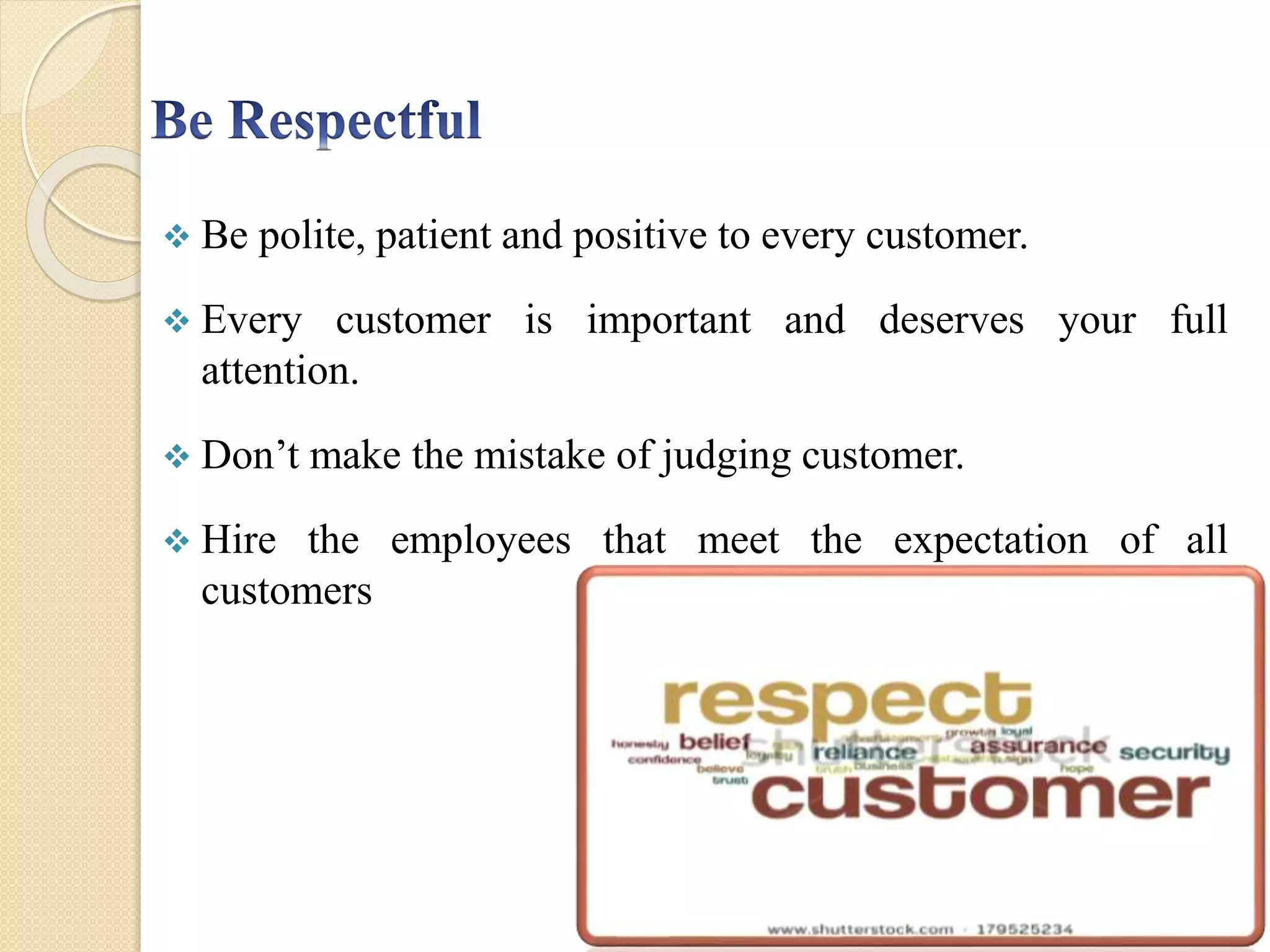 Be polite, patient and positive to every customer.
 Every customer is important and deserves your full
attention.
 Don’t make the mistake of judging customer.
 Hire the employees that meet the expectation of all
customers
 