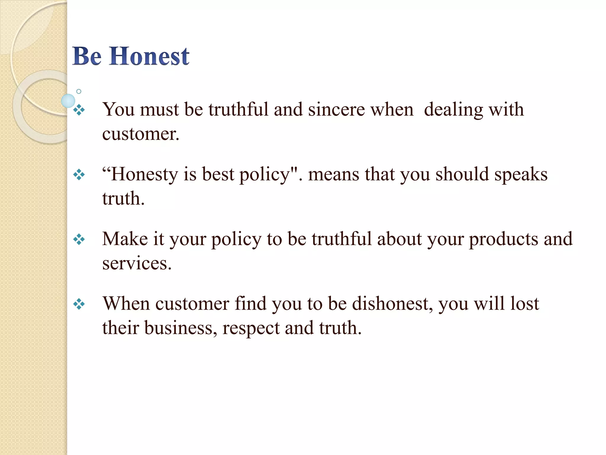  You must be truthful and sincere when dealing with
customer.
 “Honesty is best policy". means that you should speaks
truth.
 Make it your policy to be truthful about your products and
services.
 When customer find you to be dishonest, you will lost
their business, respect and truth.
 