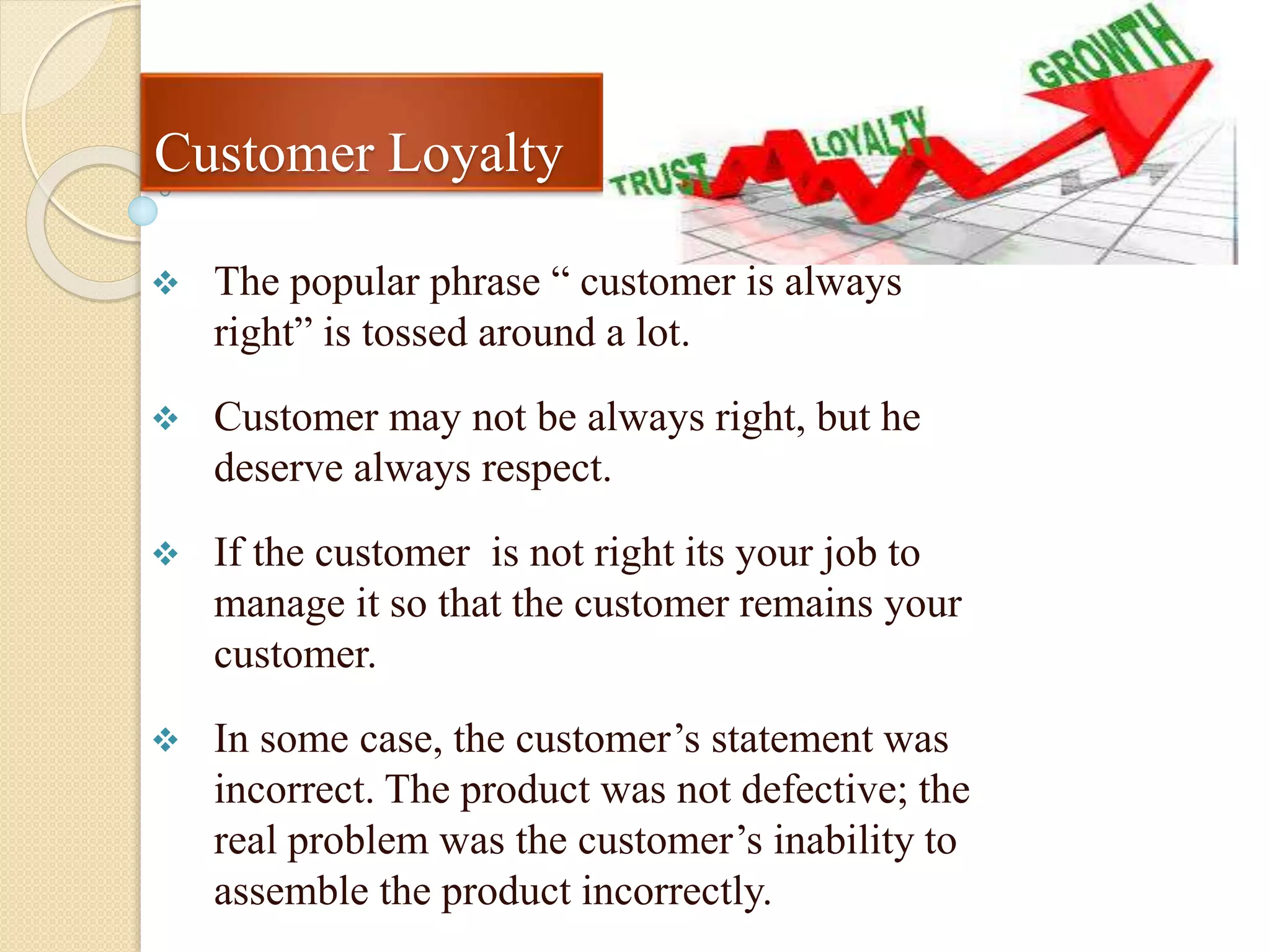 Customer Loyalty
 The popular phrase “ customer is always
right” is tossed around a lot.
 Customer may not be always right, but he
deserve always respect.
 If the customer is not right its your job to
manage it so that the customer remains your
customer.
 In some case, the customer’s statement was
incorrect. The product was not defective; the
real problem was the customer’s inability to
assemble the product incorrectly.
 