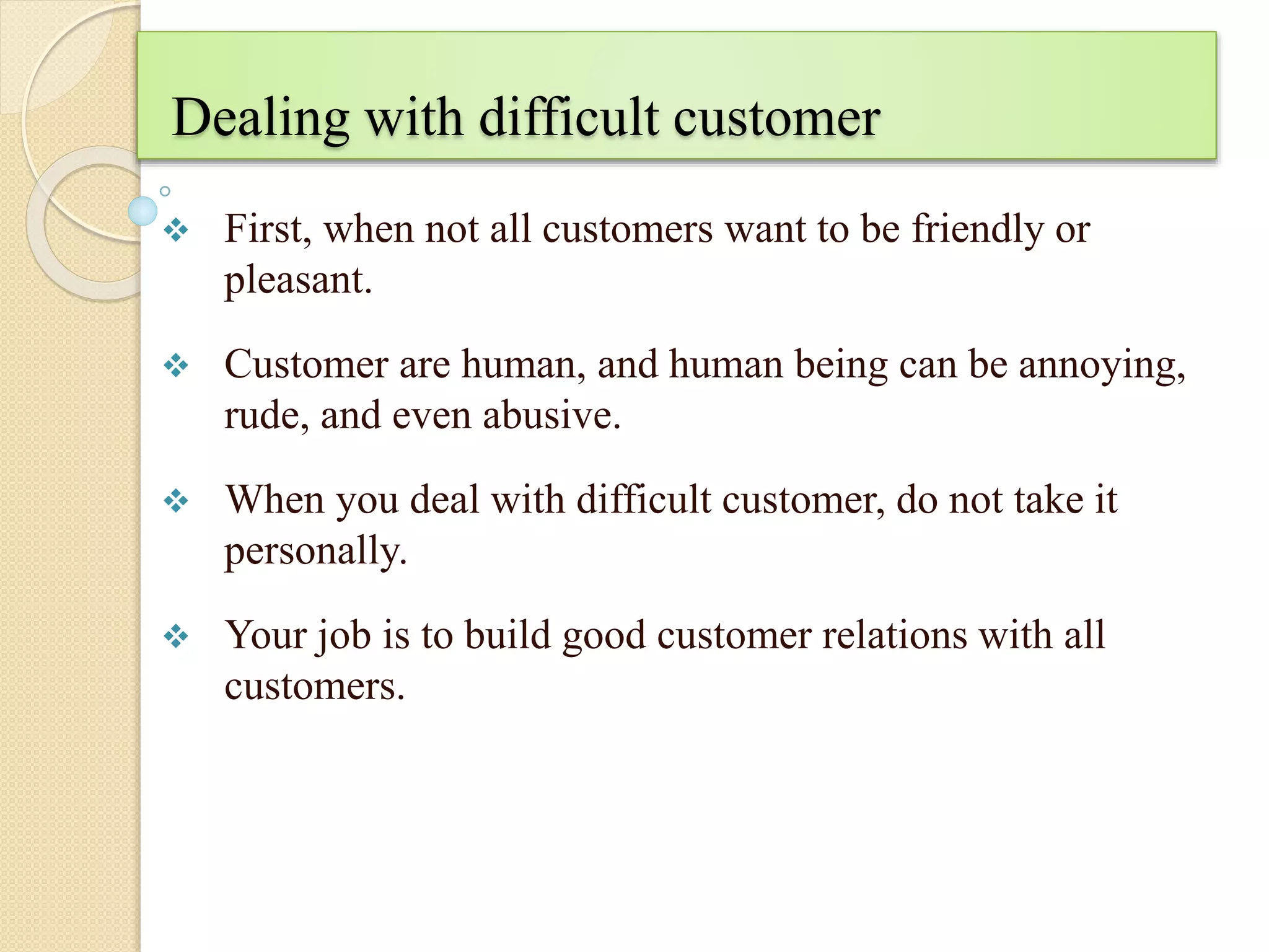 Dealing with difficult customer
 First, when not all customers want to be friendly or
pleasant.
 Customer are human, and human being can be annoying,
rude, and even abusive.
 When you deal with difficult customer, do not take it
personally.
 Your job is to build good customer relations with all
customers.
 