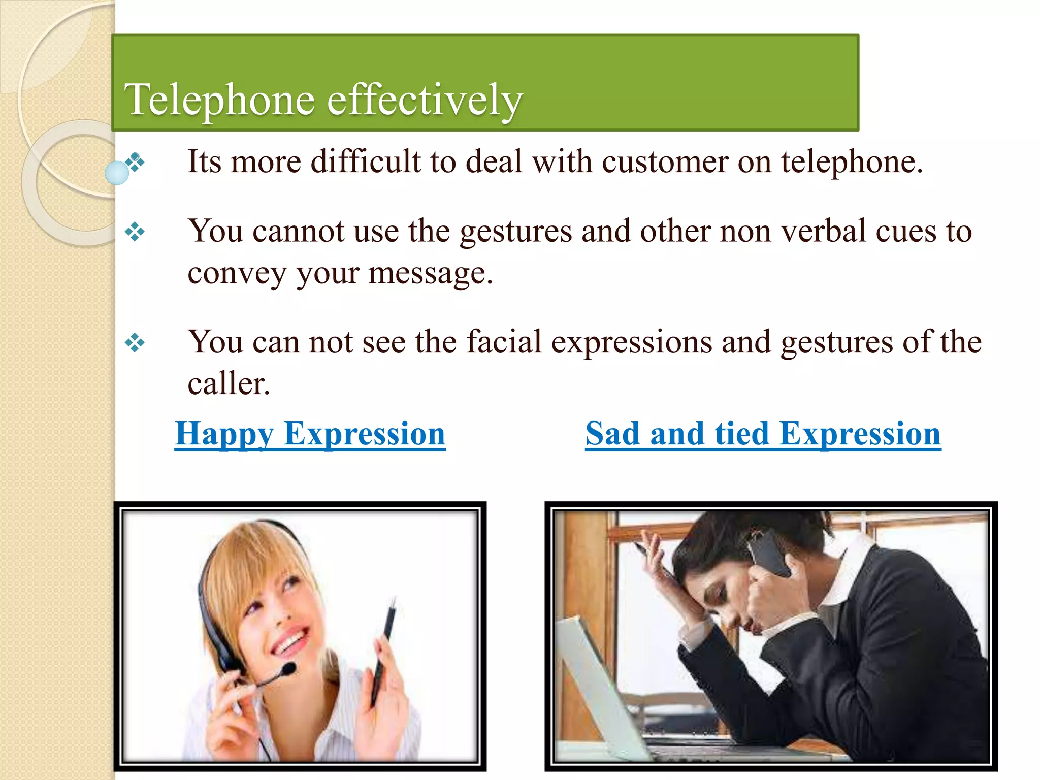 Telephone effectively
 Its more difficult to deal with customer on telephone.
 You cannot use the gestures and other non verbal cues to
convey your message.
 You can not see the facial expressions and gestures of the
caller.
Happy Expression Sad and tied Expression
 