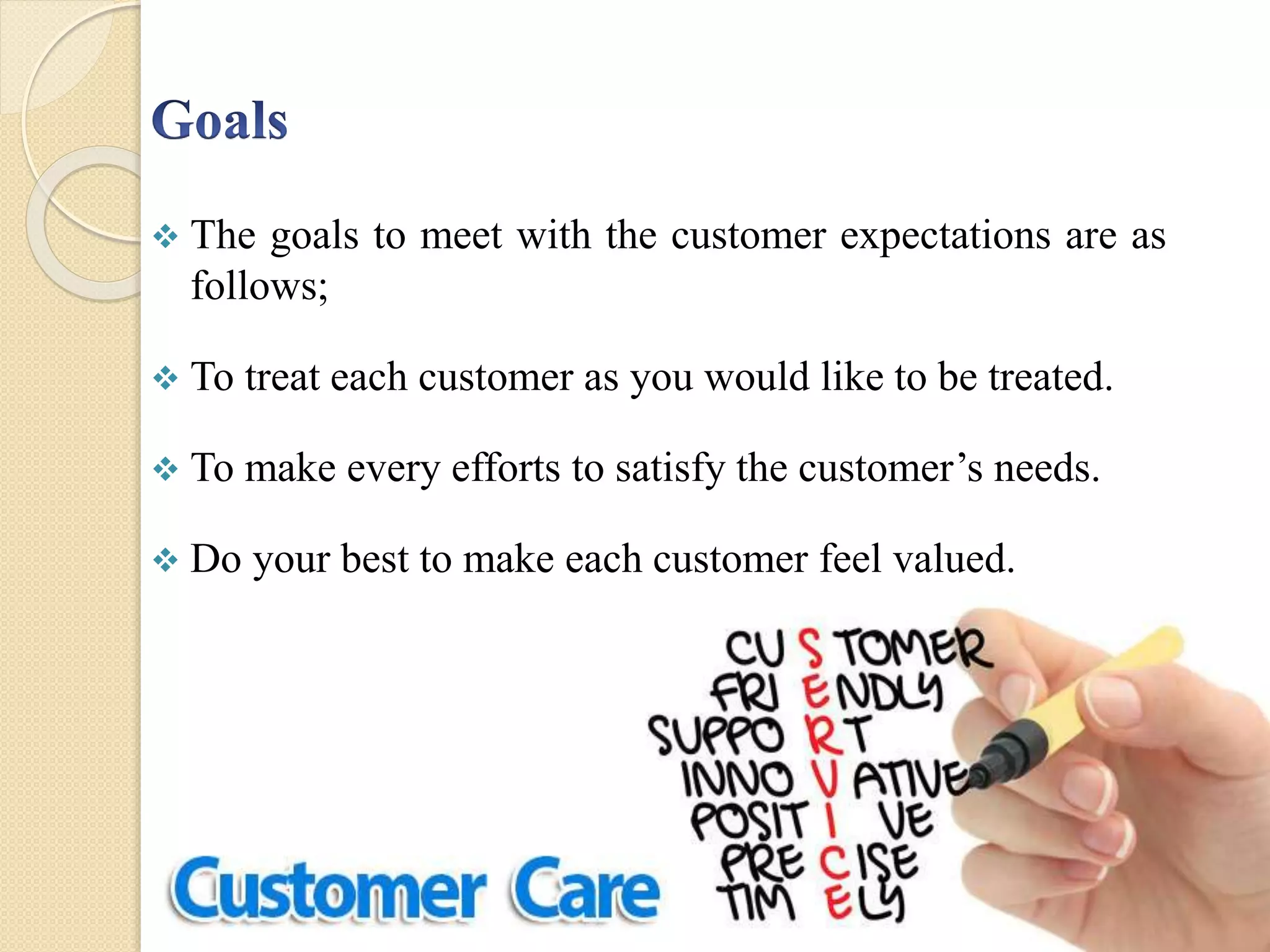  The goals to meet with the customer expectations are as
follows;
 To treat each customer as you would like to be treated.
 To make every efforts to satisfy the customer’s needs.
 Do your best to make each customer feel valued.
 