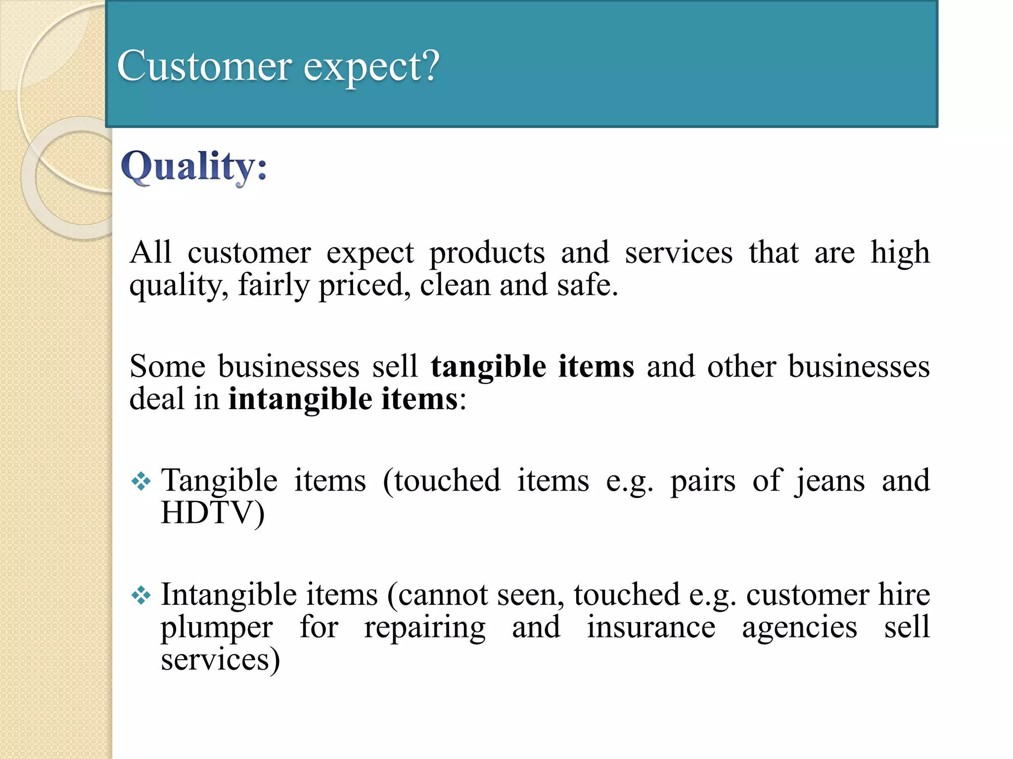 Customer expect?
All customer expect products and services that are high
quality, fairly priced, clean and safe.
Some businesses sell tangible items and other businesses
deal in intangible items:
 Tangible items (touched items e.g. pairs of jeans and
HDTV)
 Intangible items (cannot seen, touched e.g. customer hire
plumper for repairing and insurance agencies sell
services)
 
