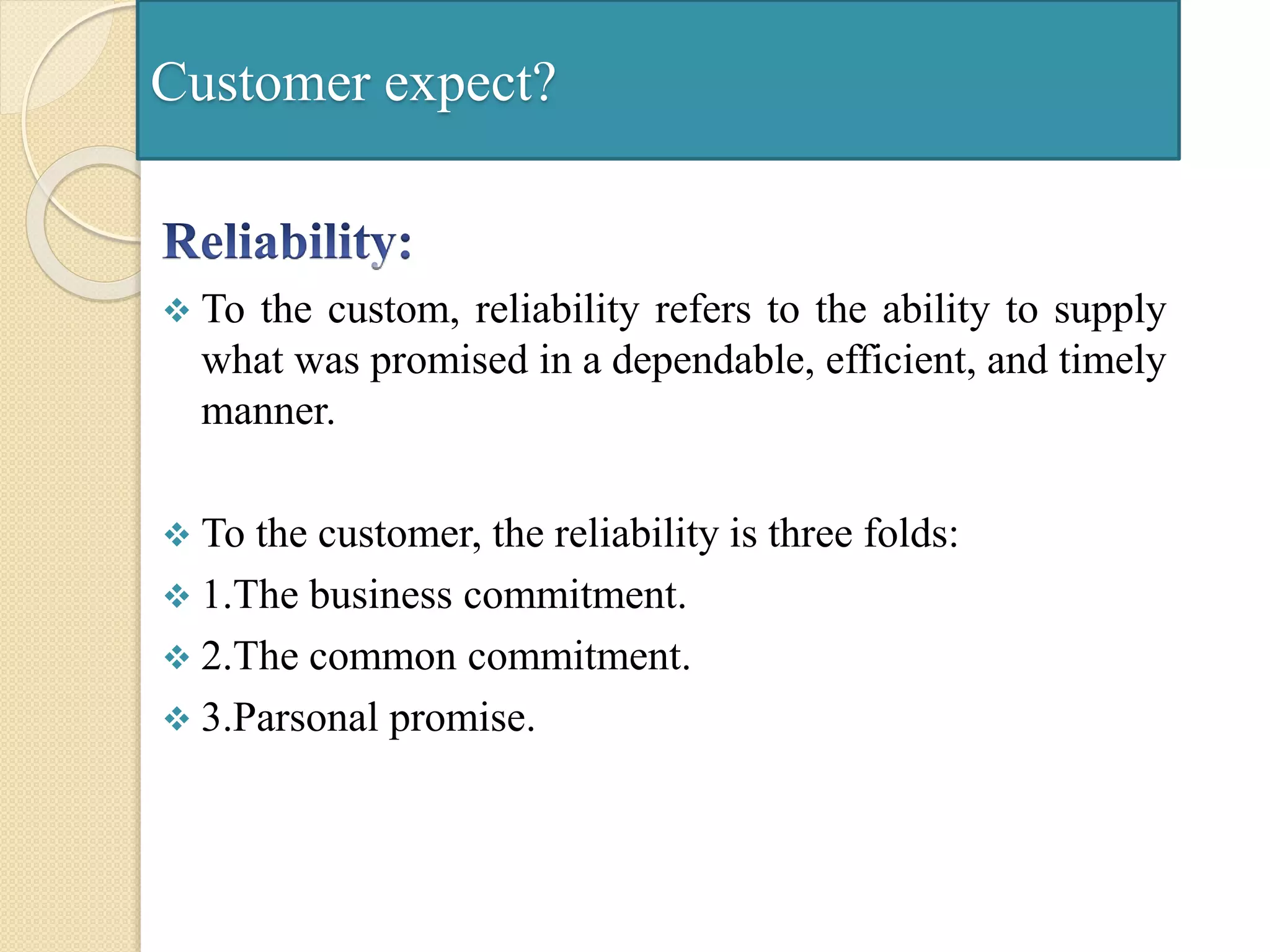 Customer expect?
 To the custom, reliability refers to the ability to supply
what was promised in a dependable, efficient, and timely
manner.
 To the customer, the reliability is three folds:
 1.The business commitment.
 2.The common commitment.
 3.Parsonal promise.
 
