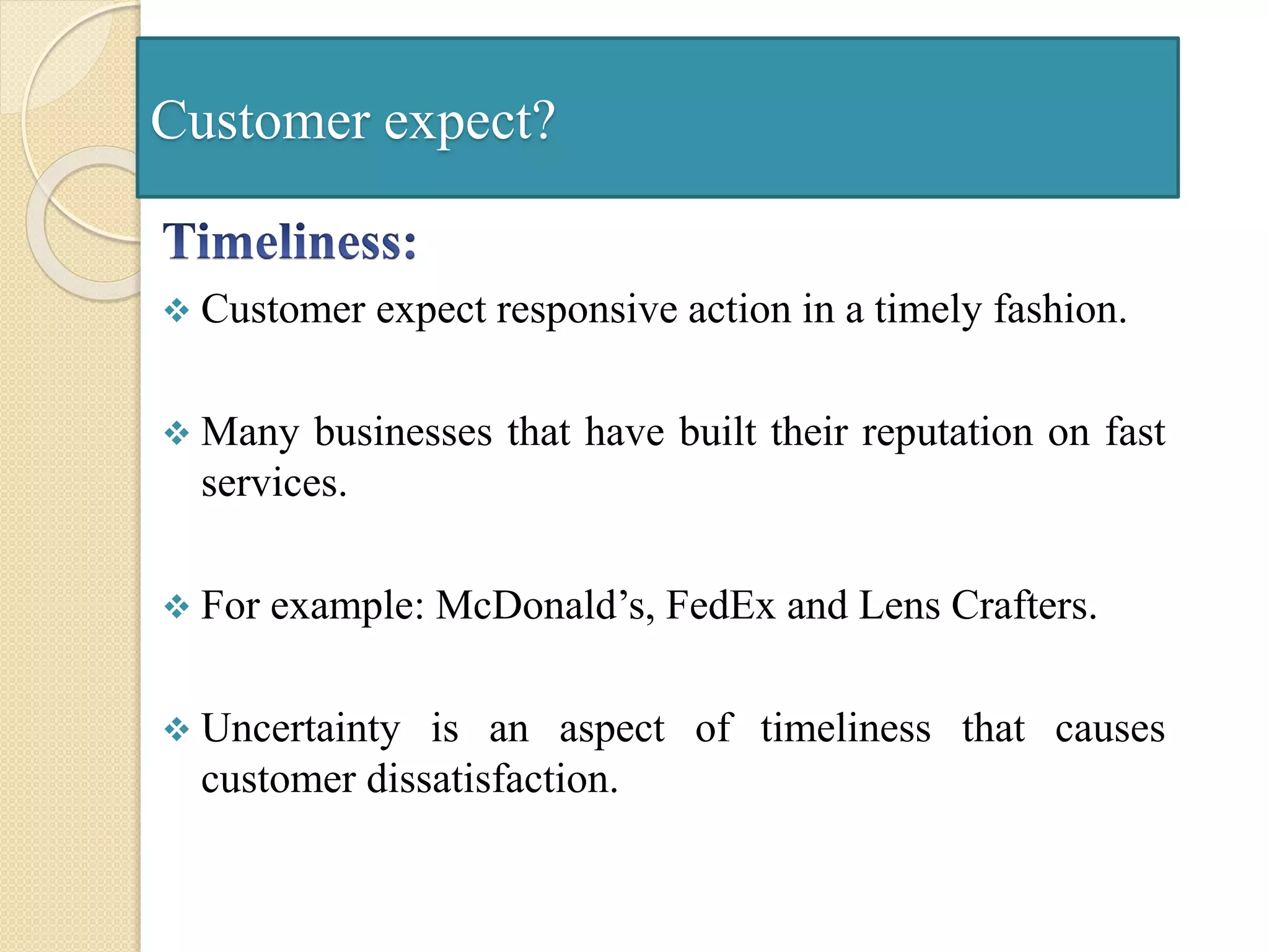 Customer expect?
 Customer expect responsive action in a timely fashion.
 Many businesses that have built their reputation on fast
services.
 For example: McDonald’s, FedEx and Lens Crafters.
 Uncertainty is an aspect of timeliness that causes
customer dissatisfaction.
 