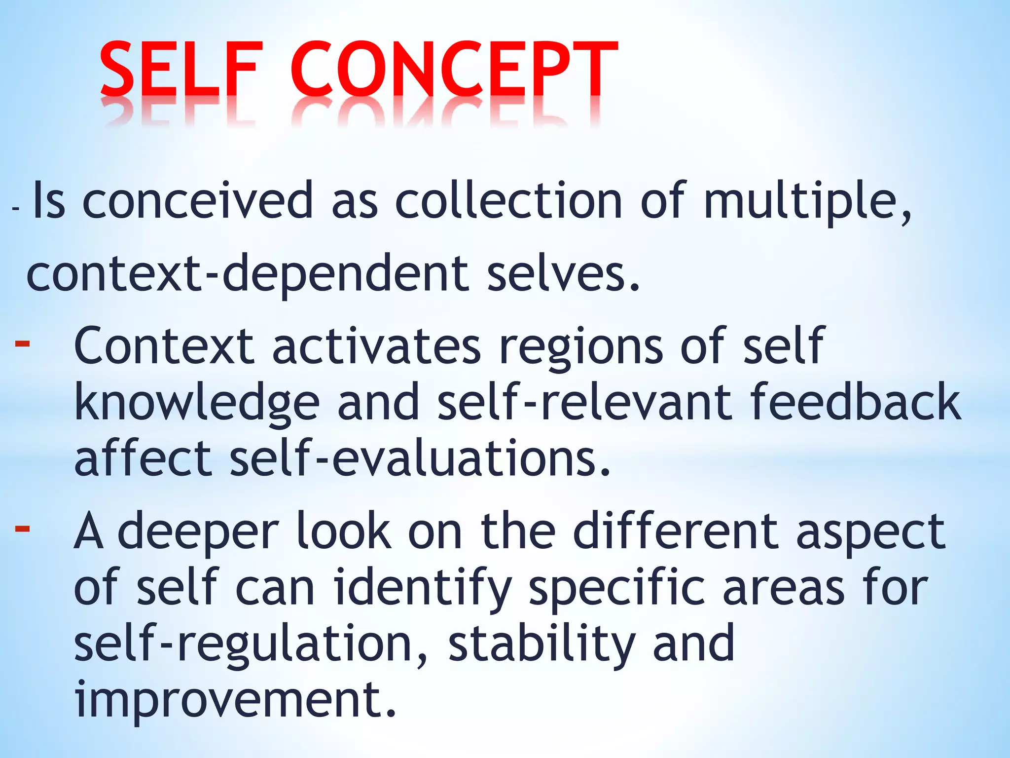 - Is conceived as collection of multiple,
context-dependent selves.
- Context activates regions of self
knowledge and self-relevant feedback
affect self-evaluations.
- A deeper look on the different aspect
of self can identify specific areas for
self-regulation, stability and
improvement.
SELF CONCEPT