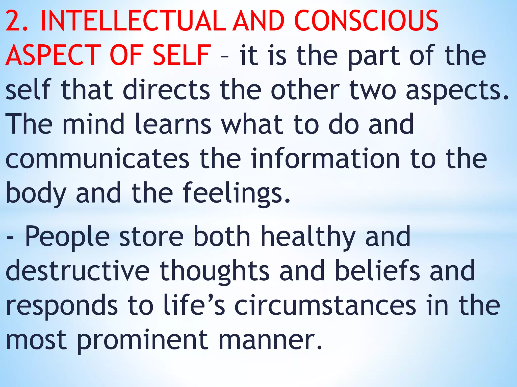 2. INTELLECTUAL AND CONSCIOUS
ASPECT OF SELF – it is the part of the
self that directs the other two aspects.
The mind learns what to do and
communicates the information to the
body and the feelings.
- People store both healthy and
destructive thoughts and beliefs and
responds to life’s circumstances in the
most prominent manner.